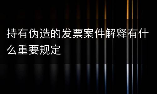 持有伪造的发票案件解释有什么重要规定