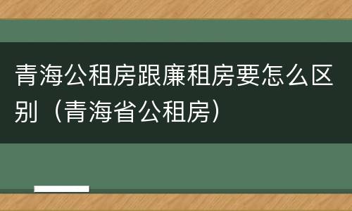 青海公租房跟廉租房要怎么区别（青海省公租房）