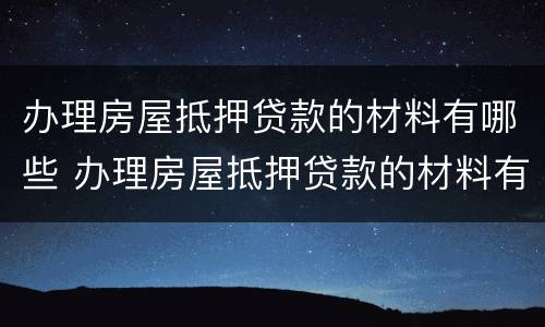 办理房屋抵押贷款的材料有哪些 办理房屋抵押贷款的材料有哪些内容