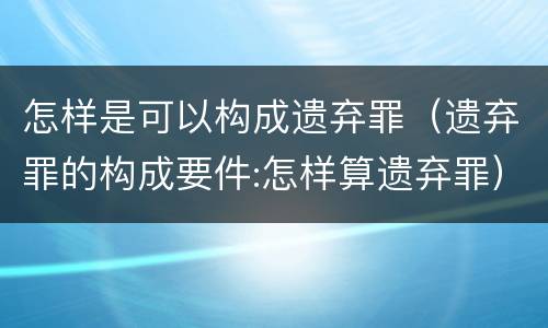 怎样是可以构成遗弃罪（遗弃罪的构成要件:怎样算遗弃罪）