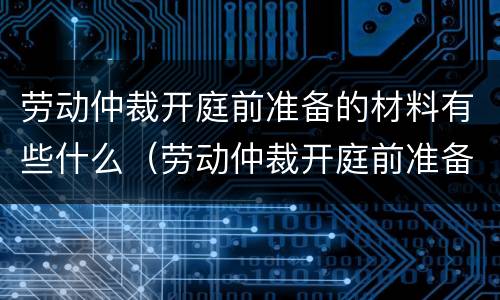 劳动仲裁开庭前准备的材料有些什么（劳动仲裁开庭前准备的材料有些什么要求）