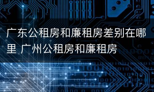 广东公租房和廉租房差别在哪里 广州公租房和廉租房