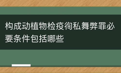 构成动植物检疫徇私舞弊罪必要条件包括哪些