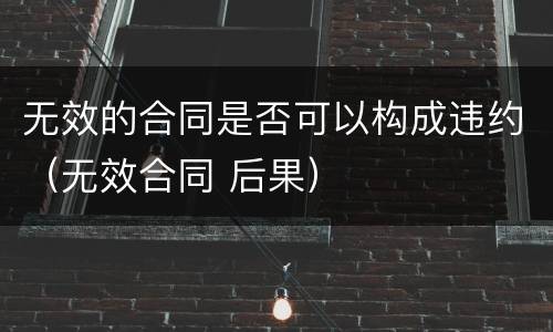 无效的合同是否可以构成违约（无效合同 后果）