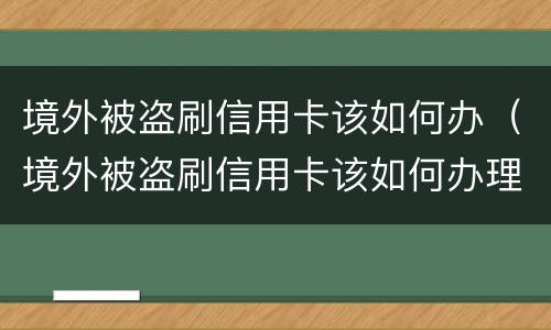 境外被盗刷信用卡该如何办（境外被盗刷信用卡该如何办理）