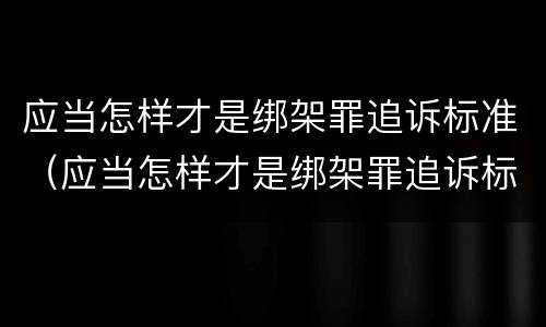 应当怎样才是绑架罪追诉标准（应当怎样才是绑架罪追诉标准呢）