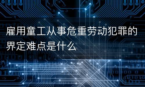 雇用童工从事危重劳动犯罪的界定难点是什么