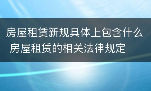 房屋租赁新规具体上包含什么 房屋租赁的相关法律规定