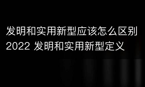 发明和实用新型应该怎么区别2022 发明和实用新型定义