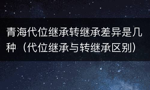 青海代位继承转继承差异是几种（代位继承与转继承区别）