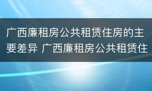 广西廉租房公共租赁住房的主要差异 广西廉租房公共租赁住房的主要差异有哪些