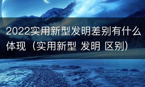 2022实用新型发明差别有什么体现（实用新型 发明 区别）