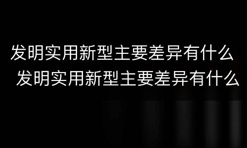 发明实用新型主要差异有什么 发明实用新型主要差异有什么意义