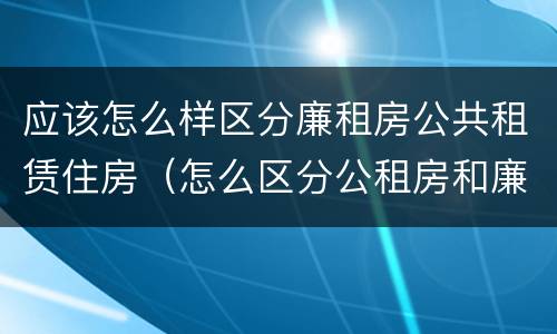 应该怎么样区分廉租房公共租赁住房（怎么区分公租房和廉租房）