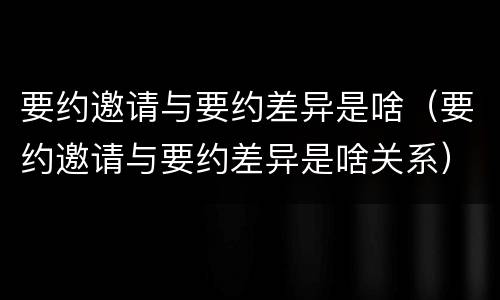 要约邀请与要约差异是啥（要约邀请与要约差异是啥关系）