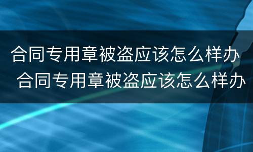 合同专用章被盗应该怎么样办 合同专用章被盗应该怎么样办理