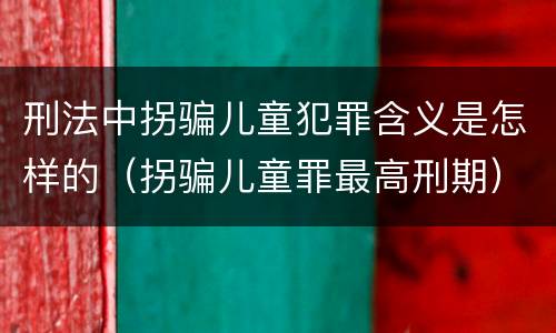 刑法中拐骗儿童犯罪含义是怎样的（拐骗儿童罪最高刑期）