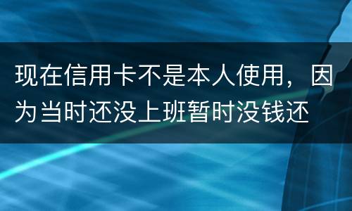 现在信用卡不是本人使用，因为当时还没上班暂时没钱还