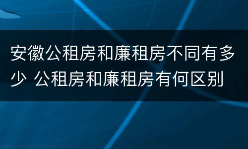 安徽公租房和廉租房不同有多少 公租房和廉租房有何区别