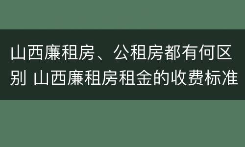 山西廉租房、公租房都有何区别 山西廉租房租金的收费标准