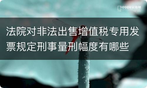 法院对非法出售增值税专用发票规定刑事量刑幅度有哪些