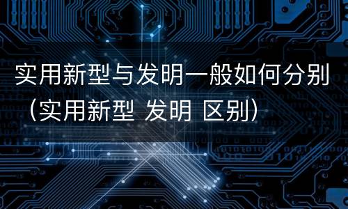 实用新型与发明一般如何分别（实用新型 发明 区别）