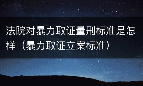 法院对暴力取证量刑标准是怎样（暴力取证立案标准）