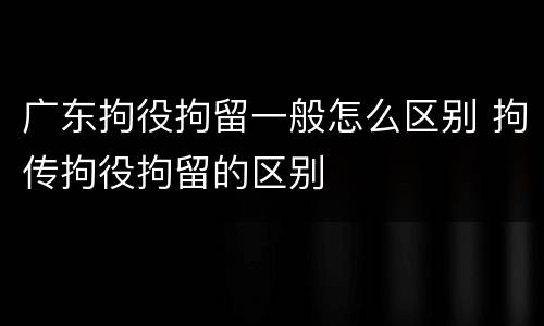 广东拘役拘留一般怎么区别 拘传拘役拘留的区别