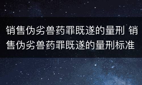 销售伪劣兽药罪既遂的量刑 销售伪劣兽药罪既遂的量刑标准