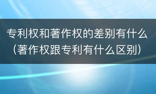 专利权和著作权的差别有什么（著作权跟专利有什么区别）