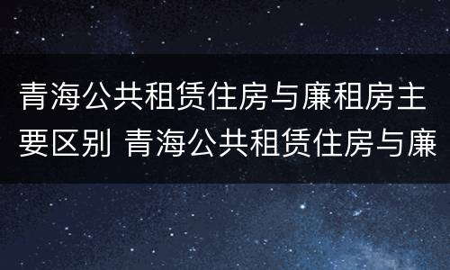 青海公共租赁住房与廉租房主要区别 青海公共租赁住房与廉租房主要区别是什么