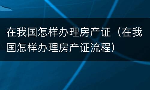 在我国怎样办理房产证（在我国怎样办理房产证流程）