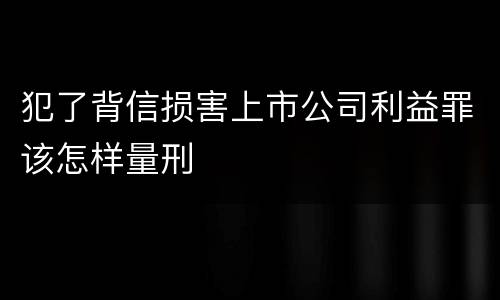 犯了背信损害上市公司利益罪该怎样量刑