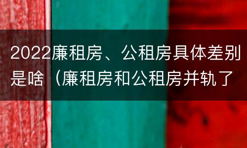 2022廉租房、公租房具体差别是啥（廉租房和公租房并轨了吗）