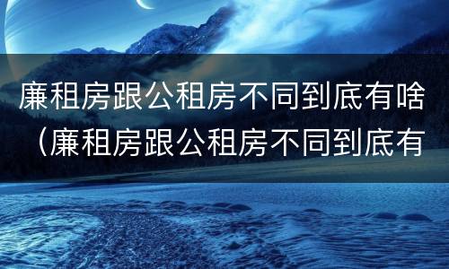 廉租房跟公租房不同到底有啥（廉租房跟公租房不同到底有啥区别）