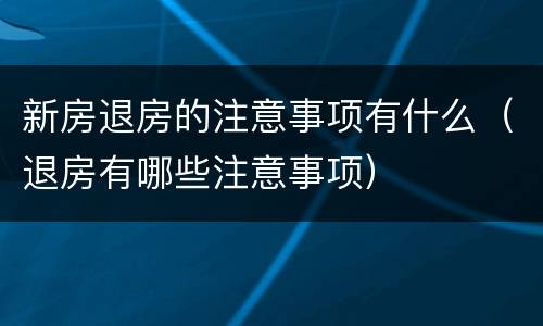 新房退房的注意事项有什么（退房有哪些注意事项）