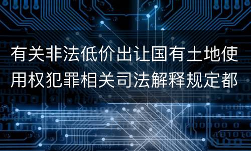 有关非法低价出让国有土地使用权犯罪相关司法解释规定都有哪些