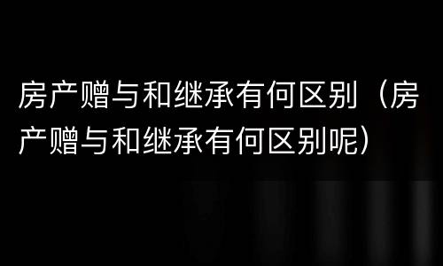 房产赠与和继承有何区别（房产赠与和继承有何区别呢）