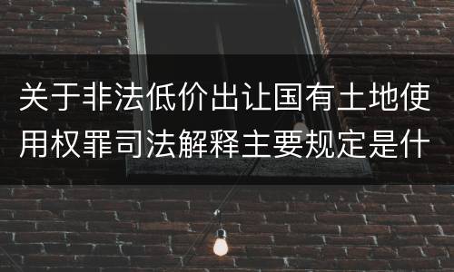 关于非法低价出让国有土地使用权罪司法解释主要规定是什么