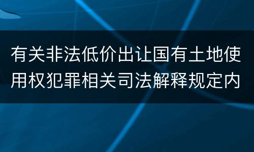 有关非法低价出让国有土地使用权犯罪相关司法解释规定内容包括什么