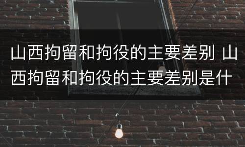 山西拘留和拘役的主要差别 山西拘留和拘役的主要差别是什么