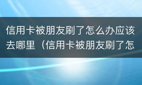 信用卡被朋友刷了怎么办应该去哪里（信用卡被朋友刷了怎么办应该去哪里查）