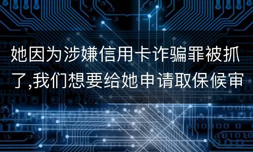 她因为涉嫌信用卡诈骗罪被抓了,我们想要给她申请取保候审,请问要怎么申请