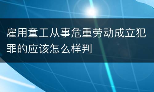 雇用童工从事危重劳动成立犯罪的应该怎么样判