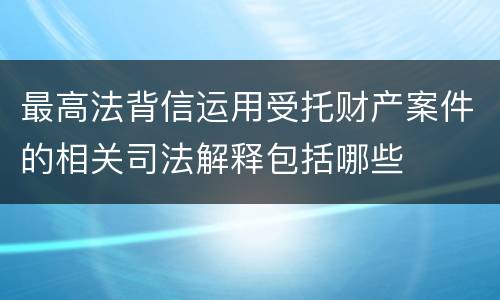 最高法背信运用受托财产案件的相关司法解释包括哪些