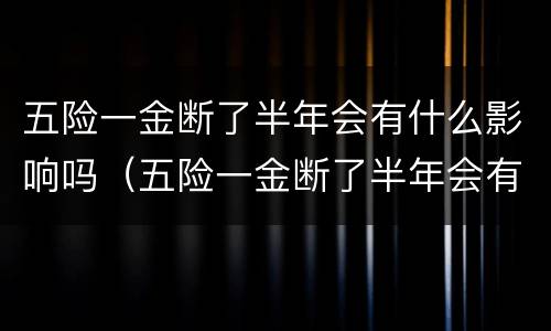 五险一金断了半年会有什么影响吗（五险一金断了半年会有什么影响吗怎么办）