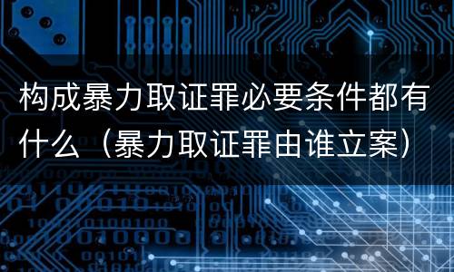 构成暴力取证罪必要条件都有什么（暴力取证罪由谁立案）