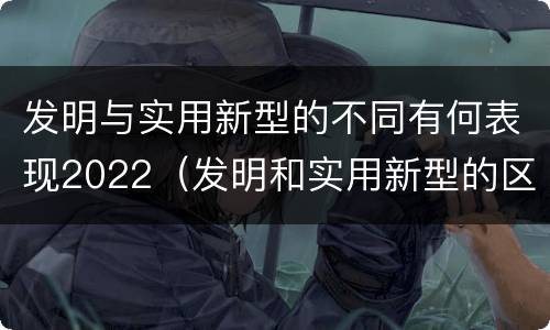 发明与实用新型的不同有何表现2022（发明和实用新型的区别和联系有什么）