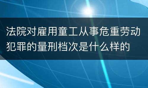 法院对雇用童工从事危重劳动犯罪的量刑档次是什么样的