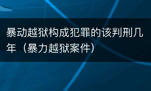 暴动越狱构成犯罪的该判刑几年（暴力越狱案件）